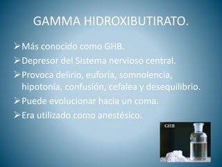 GAMMA HIDROXIBUTIRATO.
Más conocido como GHB.
Depresor del Sistema nervioso central.
Provoca delirio, euforia, somnolencia,
hipotonía, confusión, cefalea y desequilibrio.
Puede evolucionar hacia un coma.
Era utilizado como anestésico.
 