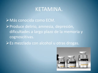 KETAMINA.
Más conocida como ECM.
Produce delirio, amnesia, depresión,
dificultades a largo plazo de la memoria y
cognoscitivas.
Es mezclada con alcohol u otras drogas.
 