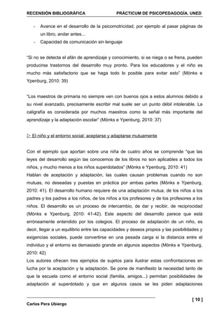 RECENSIÓN BIBLIOGRÁFICA                      PRÁCTICUM DE PSICOPEDAGOGÍA. UNED


   -   Avance en el desarrollo de la psicomotricidad, por ejemplo al pasar páginas de
       un libro, andar antes...
   -   Capacidad de comunicación sin lenguaje


“Si no se detecta el afán de aprendizaje y conocimiento, si se niega o se frena, pueden
producirse trastornos del desarrollo muy pronto. Para los educadores y el niño es
mucho más satisfactorio que se haga todo lo posible para evitar esto” (Mönks e
Ypenburg, 2010: 39)


“Los maestros de primaria no siempre ven con buenos ojos a estos alumnos debido a
su nivel avanzado, precisamente escribir mal suele ser un punto débil intolerable. La
caligrafía es considerada por muchos maestros como la señal más importante del
aprendizaje y la adaptación escolar” (Mönks e Ypenburg, 2010: 37)


 El niño y el entorno social: aceptarse y adaptarse mutuamente


Con el ejemplo que aportan sobre una niña de cuatro años se comprende “que las
leyes del desarrollo según las conocemos de los libros no son aplicables a todos los
niños, y mucho menos a los niños superdotados” (Mönks e Ypenburg, 2010: 41)
Hablan de aceptación y adaptación, las cuales causan problemas cuando no son
mutuas, no deseadas y puestas en práctica por ambas partes (Mönks e Ypenburg,
2010: 41). El desarrollo humano requiere de una adaptación mutua, de los niños a los
padres y los padres a los niños, de los niños a los profesores y de los profesores a los
niños. El desarrollo es un proceso de intercambio, de dar y recibir, de reciprocidad
(Mönks e Ypenburg, 2010: 41-42). Este aspecto del desarrollo parece que está
erróneamente entendido por los colegios. El proceso de adaptación de un niño, es
decir, llegar a un equilibrio entre las capacidades y deseos propios y las posibilidades y
exigencias sociales, puede convertirse en una pesada carga si la distancia entre el
individuo y el entorno es demasiado grande en algunos aspectos (Mönks e Ypenburg,
2010: 42)
Los autores ofrecen tres ejemplos de sujetos para ilustrar estas confrontaciones en
lucha por la aceptación y la adaptación. Se pone de manifiesto la necesidad tanto de
que la escuela como el entorno social (familia, amigos...) permitan posibilidades de
adaptación al superdotado y que en algunos casos se les piden adaptaciones


                                                                                    [ 10 ]
Carlos Pera Ubiergo
 