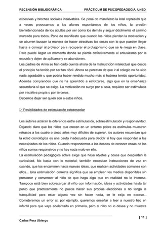 RECENSIÓN BIBLIOGRÁFICA                       PRÁCTICUM DE PSICOPEDAGOGÍA. UNED


excesivas y brechas sociales insalvables. Se pone de manifiesto la letal represión que
a veces provocamos a los afanes espontáneos de los niños, la presión
bienintencionada de los adultos por ser como los demás y seguir dócilmente el camino
marcado para todos. Pone de manifiesto que cuando los niños pierden la motivación y
se aburren buscan la manera de hacer atractivas las cosas con lo que pueden llegar
hasta a corregir al profesor para recuperar el protagonismo que se le niega en clase.
Pero puede llegar un momento donde se pierda definitivamente el entusiasmo por la
escuela y dejen de aplicarse y se abandonen.
Los padres de Anna se han dado cuenta ahora de la malnutrición intelectual que desde
el principio ha tenido por ser tan dócil. Ahora se percatan de que ir al colegio no ha sido
nada agradable u que podría haber rendido mucho más si hubiera tenido oportunidad.
Además comprenden que no ha aprendido a esforzarse, algo que en la enseñanza
secundaria sí que se exige. La motivación no surge por sí sola, requiere ser estimulada
por iniciativa propia o por terceros.
Debemos dejar ser quién son a estos niños.


 Posibilidades de estimulación extraescolar


Los autores aclaran la diferencia entre estimulación, sobreestimulación y responsividad.
Dejando claro que los niños que crecen en un entorno pobre es estímulos muestran
retrasos a los cuatro o cinco años muy difíciles de superar, los autores recuerdan que
la edad cronológica es una pauta inadecuada para decidir si hay que responder a las
necesidades de los niños. Cuando respondemos a los deseos de conocer cosas de los
niños somos responsivos y no hay nada malo en ello.
La estimulación pedagógica activa exige que haya objetos y cosas que despierten la
curiosidad. No basta con lo material; también necesitan instrucciones de vez en
cuando, que los encaminen hacia nuevas ideas, que realicen actividades comunes con
ellos... Una estimulación correcta significa que se emplean los medios disponibles sin
presionar y convencer al niño de que haga algo que en realidad no le interesa.
Tampoco está bien sobrecargar al niño con información, ideas y actividades hasta tal
punto que prácticamente no pueda hacer sus propias elecciones o no tenga la
tranquilidad para estar alguna vez sin hacer nada, se le exija en exceso...
Cometeremos un error si, por ejemplo, queremos enseñar a leer a nuestro hijo en
infantil para que vaya adelantado en primaria, pero el niño no lo desea y no muestra


                                                                                     [ 11 ]
Carlos Pera Ubiergo
 