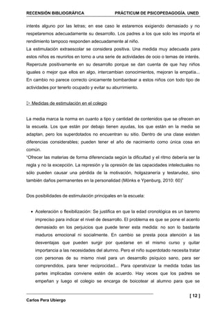 RECENSIÓN BIBLIOGRÁFICA                      PRÁCTICUM DE PSICOPEDAGOGÍA. UNED


interés alguno por las letras; en ese caso le estaremos exigiendo demasiado y no
respetaremos adecuadamente su desarrollo. Los padres a los que solo les importa el
rendimiento tampoco responden adecuadamente al niño.
La estimulación extraescolar se considera positiva. Una medida muy adecuada para
estos niños es reunirlos en torno a una serie de actividades de ocio o temas de interés.
Repercute positivamente en su desarrollo porque se dan cuenta de que hay niños
iguales o mejor que ellos en algo, intercambian conocimientos, mejoran la empatía...
En cambio no parece correcto únicamente bombardear a estos niños con todo tipo de
actividades por tenerlo ocupado y evitar su aburrimiento.


 Medidas de estimulación en el colegio


La media marca la norma en cuanto a tipo y cantidad de contenidos que se ofrecen en
la escuela. Los que están por debajo tienen ayudas, los que están en la media se
adaptan, pero los superdotados no encuentran su sitio. Dentro de una clase existen
diferencias considerables; pueden tener el año de nacimiento como única cosa en
común.
“Ofrecer las materias de forma diferenciada según la dificultad y el ritmo debería ser la
regla y no la excepción. La represión y la opresión de las capacidades intelectuales no
sólo pueden causar una pérdida de la motivación, holgazanería y testarudez, sino
también daños permanentes en la personalidad (Mönks e Ypenburg, 2010: 60)”


Dos posibilidades de estimulación principales en la escuela:


  • Aceleración o flexibilización: Se justifica en que la edad cronológica es un baremo
    impreciso para indicar el nivel de desarrollo. El problema es que se pone el acento
    demasiado en los perjuicios que puede tener esta medida: no son lo bastante
    maduros emocional ni socialmente. En cambio se presta poca atención a las
    desventajas que pueden surgir por quedarse en el mismo curso y quitar
    importancia a las necesidades del alumno. Pero el niño superdotado necesita tratar
    con personas de su mismo nivel para un desarrollo psíquico sano, para ser
    comprendidos, para tener reciprocidad... Para operativizar la medida todas las
    partes implicadas conviene estén de acuerdo. Hay veces que los padres se
    empeñan y luego el colegio se encarga de boicotear al alumno para que se


                                                                                   [ 12 ]
Carlos Pera Ubiergo
 