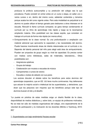 RECENSIÓN BIBLIOGRÁFICA                       PRÁCTICUM DE PSICOPEDAGOGÍA. UNED


       produzca la profecía autocumplida y su predicción del colegio sea la que
       prevalezca. Puede consistir en entrar antes en un curso o etapa, en saltar uno o
       varios cursos o en, dentro del mismo curso, adelantar contenidos y temarios
       porque acaba los del curso vigente antes. Pero esta modalidad es perjudicial si el
       alumno no puede utilizar el tiempo ganado para dedicarse a otros intereses en la
       escuela. Renzulli lo llama currículo compacto; se gana tiempo condensando el
       currículo por su ritmo de aprendizaje más rápido y luego se le recompensa
       ampliando materia. Otra posibilidad son las clases exprés, que consisten en
       trabajar el currículo de forma más rápida (en menos años).
  • Enriquecimiento de la clase normal: Es una profundización o ampliación con
       material adicional que aproveche la capacidad y las necesidades del alumno.
       Puede hacerse incentivando áreas de interés relacionadas con el currículo o no.
       Depende del talento personal del niño para elegir está área de enriquecimiento.
       Pueden ser proyectos de grupo según su nivel de capacidad. Es preciso contar
       con medios como bibliotecas, salas de materiales, laboratorios... Otras
       posibilidades son:
   -     Asignaturas optativas
   -     Grupos de trabajo
   -     Colaboración con museos o escuelas de música
   -     Campamentos o cursos de verano
   -     Escuelas o clubes de sábado con sus pares
   Los autores discuten el debate sobre los beneficios para estos alumnos del
   aprendizaje cooperativo, que en EE. UU tiene mucha controversia. Hay defensores
   que aducen la mejoría social e intelectual de los superdotados, y detractores, que
   dicen que los perjuicios son mayores que los beneficios porque este tipo de
   alumnos buscan el reto y el desafío


“La puesta en práctica de estas medidas exige un diseño flexible de la clase,
disponibilidad de medios didácticos y, sobre todo, un equipo de profesores motivados.
No se trata tan sólo de medidas organizativas del colegio, sino especialmente de la
voluntad de participación y la motivación de los docentes (Mönks e Ypenburg, 2010:
60)”


 Superdotados con bajo rendimiento/ fracaso escolar


                                                                                    [ 13 ]
Carlos Pera Ubiergo
 