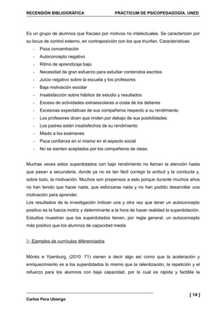 RECENSIÓN BIBLIOGRÁFICA                      PRÁCTICUM DE PSICOPEDAGOGÍA. UNED




Es un grupo de alumnos que fracaso por motivos no intelectuales. Se caracterizan por
su locus de control externo, en contraposición con los que triunfan. Características:
   -   Poca concentración
   -   Autoconcepto negativo
   -   Ritmo de aprendizaje bajo
   -   Necesidad de gran esfuerzo para estudiar contenidos escritos
   -   Juicio negativo sobre la escuela y los profesores
   -   Baja motivación escolar
   -   Insatisfacción sobre hábitos de estudio y resultados
   -   Exceso de actividades extraescolares a costa de los deberes
   -   Excesivas expectativas de sus compañeros respecto a su rendimiento
   -   Los profesores dicen que rinden por debajo de sus posibilidades
   -   Los padres están insatisfechos de su rendimiento
   -   Miedo a los exámenes
   -   Poca confianza en sí mismo en el aspecto social
   -   No se sienten aceptados por los compañeros de clase.


Muchas veces estos superdotados con bajo rendimiento no llaman la atención hasta
que pasan a secundaria, donde ya no es tan fácil corregir la actitud y la conducta y,
sobre todo, la motivación. Muchos son propensos a esto porque durante muchos años
no han tenido que hacer nada, que esforzarse nada y no han podido desarrollar una
motivación para aprender.
Los resultados de la investigación indican una y otra vez que tener un autoconcepto
positivo es la fuerza motriz y determinante a la hora de hacer realidad la superdotación.
Estudios muestran que los superdotados tienen, por regla general, un autoconcepto
más positivo que los alumnos de capacidad media


 Ejemplos de currículos diferenciados


Mönks e Ypenburg, (2010: 71) vienen a decir algo así como que la aceleración y
enriquecimiento es a los superdotados lo mismo que la ralentización, la repetición y el
refuerzo para los alumnos con baja capacidad, por lo cual es rápida y factible la




                                                                                    [ 14 ]
Carlos Pera Ubiergo
 