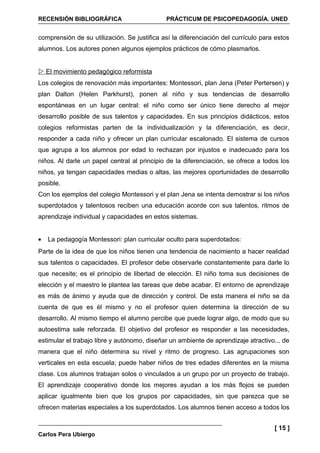 RECENSIÓN BIBLIOGRÁFICA                      PRÁCTICUM DE PSICOPEDAGOGÍA. UNED


comprensión de su utilización. Se justifica así la diferenciación del currículo para estos
alumnos. Los autores ponen algunos ejemplos prácticos de cómo plasmarlos.


 El movimiento pedagógico reformista
Los colegios de renovación más importantes: Montessori, plan Jena (Peter Pertersen) y
plan Dalton (Helen Parkhurst), ponen al niño y sus tendencias de desarrollo
espontáneas en un lugar central: el niño como ser único tiene derecho al mejor
desarrollo posible de sus talentos y capacidades. En sus principios didácticos, estos
colegios reformistas parten de la individualización y la diferenciación, es decir,
responder a cada niño y ofrecer un plan curricular escalonado. El sistema de cursos
que agrupa a los alumnos por edad lo rechazan por injustos e inadecuado para los
niños. Al darle un papel central al principio de la diferenciación, se ofrece a todos los
niños, ya tengan capacidades medias o altas, las mejores oportunidades de desarrollo
posible.
Con los ejemplos del colegio Montessori y el plan Jena se intenta demostrar si los niños
superdotados y talentosos reciben una educación acorde con sus talentos, ritmos de
aprendizaje individual y capacidades en estos sistemas.


•   La pedagogía Montessori: plan curricular oculto para superdotados:
Parte de la idea de que los niños tienen una tendencia de nacimiento a hacer realidad
sus talentos o capacidades. El profesor debe observarle constantemente para darle lo
que necesite; es el principio de libertad de elección. El niño toma sus decisiones de
elección y el maestro le plantea las tareas que debe acabar. El entorno de aprendizaje
es más de ánimo y ayuda que de dirección y control. De esta manera el niño se da
cuenta de que es él mismo y no el profesor quien determina la dirección de su
desarrollo. Al mismo tiempo el alumno percibe que puede lograr algo, de modo que su
autoestima sale reforzada. El objetivo del profesor es responder a las necesidades,
estimular el trabajo libre y autónomo, diseñar un ambiente de aprendizaje atractivo... de
manera que el niño determina su nivel y ritmo de progreso. Las agrupaciones son
verticales en esta escuela; puede haber niños de tres edades diferentes en la misma
clase. Los alumnos trabajan solos o vinculados a un grupo por un proyecto de trabajo.
El aprendizaje cooperativo donde los mejores ayudan a los más flojos se pueden
aplicar igualmente bien que los grupos por capacidades, sin que parezca que se
ofrecen materias especiales a los superdotados. Los alumnos tienen acceso a todos los


                                                                                    [ 15 ]
Carlos Pera Ubiergo
 