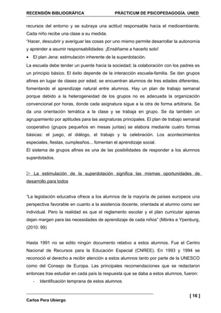 RECENSIÓN BIBLIOGRÁFICA                      PRÁCTICUM DE PSICOPEDAGOGÍA. UNED


recursos del entorno y se subraya una actitud responsable hacia el medioambiente.
Cada niño recibe una clase a su medida.
“Hacer, descubrir y averiguar las cosas por uno mismo permite desarrollar la autonomía
y aprender a asumir responsabilidades: ¡Enséñame a hacerlo solo!
•   El plan Jena: estimulación inherente de la superdotación.
La escuela debe tender un puente hacia la sociedad; la colaboración con los padres es
un principio básico. El éxito depende de la interacción escuela-familia. Se dan grupos
afines en lugar de clases por edad; se encuentran alumnos de tres edades diferentes,
fomentando el aprendizaje natural entre alumnos. Hay un plan de trabajo semanal
porque debido a la heterogeneidad de los grupos no es adecuada la organización
convencional por horas, donde cada asignatura sigue a la otra de forma arbitraria. Se
da una orientación temática a la clase y se trabaja en grupo. Se da también un
agrupamiento por aptitudes para las asignaturas principales. El plan de trabajo semanal
cooperativo (grupos pequeños en mesas juntas) se elabora mediante cuatro formas
básicas: el juego, el diálogo, el trabajo y la celebración. Los acontecimientos
especiales, fiestas, cumpleaños... fomentan el aprendizaje social.
El sistema de grupos afines es una de las posibilidades de responder a los alumnos
superdotados.


 La estimulación de la superdotación significa las mismas oportunidades de
desarrollo para todos


“La legislación educativa ofrece a los alumnos de la mayoría de países europeos una
perspectiva favorable en cuanto a la asistencia docente, orientada al alumno como ser
individual. Pero la realidad es que el reglamento escolar y el plan curricular apenas
dejan margen para las necesidades de aprendizaje de cada niños” (Mönks e Ypenburg,
(2010: 99)


Hasta 1991 no se edito ningún documento relativo a estos alumnos. Fue el Centro
Nacional de Recursos para la Educación Especial (CNREE). En 1993 y 1994 se
reconoció el derecho a recibir atención a estos alumnos tanto por parte de la UNESCO
como del Consejo de Europa. Las principales recomendaciones que se redactaron
entonces tras estudiar en cada país la respuesta que se daba a estos alumnos, fueron:
    -   Identificación temprana de estos alumnos


                                                                                 [ 16 ]
Carlos Pera Ubiergo
 