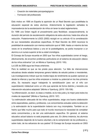 RECENSIÓN BIBLIOGRÁFICA                       PRÁCTICUM DE PSICOPEDAGOGÍA. UNED


   -   Creación de materiales psicopedagógicos
   -   Formación del profesorado


Esto motivo en 1995 en España la aparición de un Real Decreto que posibilitaba la
educación especial de estos alumnos. Anteriormente la legislación señalaba la
improcedencia de la escolarización de niños sin tener la edad reglamentaria.
En 1996 una Orden reguló el procedimiento para flexibilizar, excepcionalmente, la
duración del período de escolarización obligatoria de estos alumnos; hasta dos años de
reducción. Posteriormente la LOCE (2002) recogió en su artículo 43 la consideración
de sus necesidades educativas específicas. El Real Decreto de 2003 reconoce la
posibilidad de aceleración con memos restricción que el 1996. Hasta un máximo de tres
veces en la enseñanza básica y una en la postobligatoria, se podía incorporar a un
alumno a un cursos superior al de su edad cronológica.
El Consejo de Europa recuerda en 2003 que “los niños superdotados corren el riesgo,
efectivamente, de encontrar problemas particulares en el sistema de educación clásico
de los niños ordinarios” (cit. en Mönks e Ypenburg, (2010: 105).
La LOE de 2006 sigue las líneas anteriores.
Pero la realidad es que se les presta poca atención. “La falta de intervenciones
educativas desde edades tempranas genera hábitos de estudio pobres o inexistentes.
Las investigaciones indican que los niveles bajos de rendimiento se pueden apreciar ya
desde la infancia y que los niños empiezan a mostrar su potencial en los tres primeros
años. Es necesario seguir trabajando la sensibilización para ver al niño con
superdotación intelectual como un niño que aprende de forma distinta y necesita una
intervención educativa adaptada” (Mönks e Ypenburg, (2010: 105-106)
“La diferenciación, es decir, la clase a medida, es la más justa y la mejor para todos los
niveles de capacidad” (Mönks e Ypenburg, (2010: 107)
“La estimulación adecuada de los niños superdotados, exige una buena colaboración
entre especialistas, padres y profesores. Los conocimientos actuales sobre la detección
y la estimulación de la superdotación todavía son muy incompletos. También es un
hecho que falta mucho para que todo el mundo reconozca la necesidad de completar
estos conocimientos y de dar una estimulación específica. En general, el sistema
educativo actual todavía no está preparado para eso. En última instancia, los alumnos
superdotados depende de la buena voluntad y de la comprensión de los profesores y,
sobre todo, de los esfuerzos de sus padres” El Consejo de Europa recuerda en 2003


                                                                                    [ 17 ]
Carlos Pera Ubiergo
 