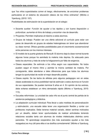 RECENSIÓN BIBLIOGRÁFICA                      PRÁCTICUM DE PSICOPEDAGOGÍA. UNED


que “los niños superdotados corren el riesgo, efectivamente, de encontrar problemas
particulares en el sistema de educación clásico de los niños ordinarios” (Mönks e
Ypenburg, (2010: 107).
Posibilidades de estimulación de la superdotación en el colegio:


  • Docente auxiliar: Función de ayudar a los rápidos y con buena disposición a
    profundizar, aumentar el ritmo de trabajo y encontrar vías de desarrollo.
  • Proyectos: Permiten implicarse al máximo a estos alumnos.
  • Grupos de trabajo: Pueden ser una oferta adicional al currículo para estar con
    pares de desarrollo en grupos de edades heterogéneas sin tener que abandonar
    su clase normal. Ofrece grandes posibilidades para el crecimiento socioemocional
    entre personas con los mismos intereses.
  • El modelo de la puerta giratoria de Renzulli: El alumno deja la clase normal durante
    algunas horas porque ha asimilado la materia más deprisa. Es adecuado para
    todos los alumnos y trata de evitar la holgazanería por falta de exigencia.
  • Clases especiales: Se estimula a los niños según sus capacidades. No todos
    pueden seguir el mismo ritmo y asimilar la misma cantidad de materia. Por
    consiguiente, debe atenderse a tales diferencias para que todos los alumnos
    tengan la oportunidad de recibir el mejor desarrollo posible.
  • Clases exprés: Se las tacha de elitistas pero algunos pedagogos ven en estas
    clases aceleradas la única posibilidad real de estimular a estos alumnos en función
    de sus capacidades. Se pueden terminar 6 años en 4. En opinión de los autores,
    debe evitarse establecer un ritmo demasiado rápido (Mönks e Ypenburg, 2010:
    113).
  • Escuelas reformistas: La unicidad de cada niño es el punto central de partida de la
    asistencia pedagógica y didáctica.
  • La adaptación curricular individual: Para llevar a cabo medidas de personalización
    y estimulación, una escuela debe tener una organización flexible y contar con
    profesores implicados. Debe tenerse material variado, deben sentirse motivados
    por un desafío, deben tener oportunidades de realizar actividades teniendo
    relaciones sociales tanto con alumnos de niveles intelectuales distintos como
    parecidos. “El aprendizaje cooperativo (los más avanzados ayudan a los más
    rezagados) es muy útil para ellos si se dosifica correctamente” (Mönks e Ypenburg,


                                                                                  [ 18 ]
Carlos Pera Ubiergo
 