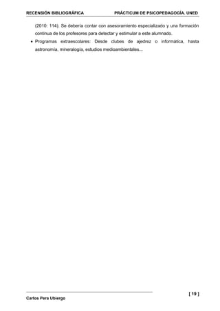 RECENSIÓN BIBLIOGRÁFICA                    PRÁCTICUM DE PSICOPEDAGOGÍA. UNED


    (2010: 114). Se debería contar con asesoramiento especializado y una formación
    continua de los profesores para detectar y estimular a este alumnado.
  • Programas extraescolares: Desde clubes de ajedrez o informática, hasta
    astronomía, mineralogía, estudios medioambientales...




                                                                             [ 19 ]
Carlos Pera Ubiergo
 