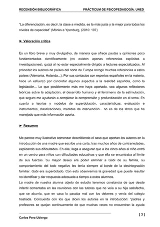 RECENSIÓN BIBLIOGRÁFICA                      PRÁCTICUM DE PSICOPEDAGOGÍA. UNED




“La diferenciación, es decir, la clase a medida, es la más justa y la mejor para todos los
niveles de capacidad” (Mönks e Ypenburg, (2010: 107)


► Valoración crítica


Es un libro breve y muy divulgativo, de manera que ofrece pautas y opiniones poco
fundamentadas     científicamente   (no   existen   apenas    referencias   explícitas   a
investigaciones), quizá al no estar especialmente dirigido a lectores especializados. Al
proceder los autores de países del norte de Europa recoge muchas referencias a estos
países (Alemania, Holanda...). Por sus contactos con expertos españoles en la materia,
hace un esfuerzo por concretar algunos aspectos a la realidad española, como la
legislación... Lo que posiblemente más me haya aportado, sea algunas reflexiones
teóricas sobre la adaptación, el desarrollo humano y el fenómeno de la estimulación,
que seguro me ayudarán a completar la comprensión y profundización en el tema. En
cuanto a teorías y modelos de superdotación, características, evaluación e
instrumentos, clasificaciones, medidas de intervención... no es de los libros que he
manejado que más información aporta.


► Resumen


Me parece muy ilustrativo comenzar describiendo el caso que aportan los autores en la
introducción de una madre que escribe una carta, tras muchos años de contrariedades,
explicando sus dificultades. En ella, llega a asegurar que a los cinco años el niño entró
en un centro para niños con dificultades educativas y que ella se encontraba al límite
de sus fuerzas. Su mayor deseo era poder eliminar a Gabi de su familia, su
comportamiento del todo negativo les tenía siempre al borde de la desintegración
familiar. Gabi era superdotado. Con esto observamos la gravedad que puede resultar
no identificar y dar respuesta adecuada a tiempo a estos alumnos.
La madre de nuestra alumna objeto de estudio tenemos constancia de que desde
infantil comentaba en las reuniones con las tutoras que no veía a su hija satisfecha,
que se aburría, que en casa lo pasaba mal con los deberes y venía del colegio
hastiada. Concuerda con los que dicen los autores en la introducción: “padres y
profesores se quejan continuamente de que muchas veces no encuentran la ayuda

                                                                                      [3]
Carlos Pera Ubiergo
 