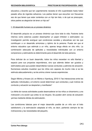 RECENSIÓN BIBLIOGRÁFICA                      PRÁCTICUM DE PSICOPEDAGOGÍA. UNED


educativa y docente que tan urgentemente necesita el niño superdotado hasta haber
pasado años de ingentes esfuerzos. Los padres tienen que escuchar con frecuencia
eso de que tienen que estar contentos con un hijo tan listo, o de qué se preocupan,
otros padres se alegrarían de tener un hijo así”


 El desarrollo humano es un proceso dinámico


El desarrollo psíquico es un proceso dinámico que dura toda la vida. Factores tanto
internos como externos pueden desempeñar un papel inhibidor o estimulador. La
investigación permite averiguar qué condiciones sociales y educativas son las que
contribuyen a un desarrollo armonioso y óptimo de la persona. Puede ser que el
entorno educativo que estimule a un niño, apenas tenga efecto en otro niño. La
combinación adecuada de aptitudes y necesidades individuales con un entorno
comprensivo y estimulante es determinante para el desarrollo de toda persona.


Para disfrutar de un buen desarrollo, todos los niños necesitan no sólo libertad y
espacio para sus proyectos espontáneos, sino que además deben ser guiados y
estimulados para que puedan desarrollarse nuevas conductas y patrones de actuación.
Numerosos estudios muestran que los niños son capaces de mucho más si se les
estimula adecuadamente y se les anima a tener nuevas experiencias.


Según Mönks y Knoers (cit. en Mönks e Ypenburg, 2010:1) “las interacciones entre las
aptitudes individuales y el entorno social determinan qué conductas y qué motivos de
conducta y actuación se despiertan y manifiestan”


La oferta de nuevas actividades puede desencadenar en los niños un dinamismo y una
motivación a la acción que antes no se intuyera. Se pueden abrir zonas de actuación
yermas mediante ofertas de estimulación.


Las condiciones básicas para el mejor desarrollo posible de un niño son el trato
satisfactorio y la estimulación adaptada al niño, es decir, partiendo siempre de las
inclinaciones y las necesidades del pequeño.




                                                                                [4]
Carlos Pera Ubiergo
 