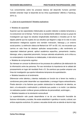 RECENSIÓN BIBLIOGRÁFICA                        PRÁCTICUM DE PSICOPEDAGOGÍA. UNED


“Los conocimientos sobre los procesos básicos del desarrollo humano permiten
también entender mejor el desarrollo de los niños superdotados” (Mönks e Ypenburg,
2010: 2).


 ¿Qué es la superdotación? Modelos explicativos


• Modelos de capacidad
Suponen que las capacidades intelectuales se pueden detectar a edades tempranas y
no evolucionan con el tiempo. Terman es su representante célebre aunque su grupo de
investigación que sigue los estudios longitudinales diseñados e iniciados por él, han
dejado patente que los sujetos de sus estudios que llegaron a algo en la vida no sooo
demostraron inteligencia superior sino también motivación, liderazgo y un entorno
social positivo. La definición clásica de Marland de 1971 en EE. UU, nos recuerdan que
camina en esta línea de destacar aptitudes excepcionales y alto rendimiento en
capacidad intelectual general, aptitud académica específica, pensamiento creativo,
liderazgo, artes y capacidad psicomotriz. Aunque valorada actualmente, se le crítica su
no contemplación ni de factores no intelectuales, ni del entorno social.
• Modelos de componente cognitivo
Se interesan en conocer la diferencia en los procesos de cualitativos (de elaboración de
la información) entre las personas. Por eso reivindican la importancia de la calidad del
procesamiento en lugar del resultado final o CI. Se aventura que puedan amparar una
línea de investigación que aporte indicadores tempranos de superdotación.
• Modelos basados en el rendimiento
Diferencian entre talentos y talentos realizados en función de si tienen los medios y
condiciones para poder desarrollar sus capacidades y conseguir logros extraordinarios.
Presta atención a los factores que pueden obstaculizar la realización de talentos, es
decir, a la educación o estimulación y ambiente que puedan o no recibir. Los talentos
no realizados pueden conllevar graves problemas de personalidad, autoimagen...
• Modelos basados en la orientación sociocultural
La superdotación solo puede desarrollarse si se da una interacción favorable de
factores individuales y sociales. No existe estabilidad ni genética ni social y cultural, son
ambos aspectos evolutivos. En países o escuelas donde solo se atiende al alumno bajo




                                                                                        [5]
Carlos Pera Ubiergo
 