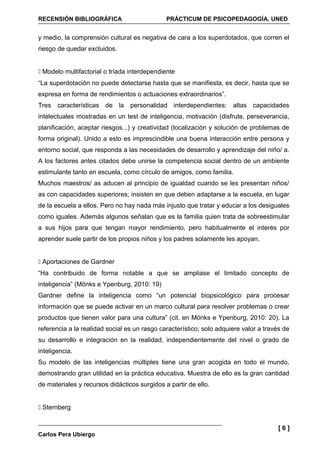 RECENSIÓN BIBLIOGRÁFICA                       PRÁCTICUM DE PSICOPEDAGOGÍA. UNED


y medio, la comprensión cultural es negativa de cara a los superdotados, que corren el
riesgo de quedar excluidos.


 Modelo multifactorial o tríada interdependiente
“La superdotación no puede detectarse hasta que se manifiesta, es decir, hasta que se
expresa en forma de rendimientos o actuaciones extraordinarios”.
Tres características de la personalidad interdependientes: altas capacidades
intelectuales mostradas en un test de inteligencia, motivación (disfrute, perseverancia,
planificación, aceptar riesgos...) y creatividad (localización y solución de problemas de
forma original). Unido a esto es imprescindible una buena interacción entre persona y
entorno social, que responda a las necesidades de desarrollo y aprendizaje del niño/ a.
A los factores antes citados debe unirse la competencia social dentro de un ambiente
estimulante tanto en escuela, como círculo de amigos, como familia.
Muchos maestros/ as aducen al principio de igualdad cuando se les presentan niños/
as con capacidades superiores; insisten en que deben adaptarse a la escuela, en lugar
de la escuela a ellos. Pero no hay nada más injusto que tratar y educar a los desiguales
como iguales. Además algunos señalan que es la familia quien trata de sobreestimular
a sus hijos para que tengan mayor rendimiento, pero habitualmente el interés por
aprender suele partir de los propios niños y los padres solamente les apoyan.


 Aportaciones de Gardner
“Ha contribuido de forma notable a que se ampliase el limitado concepto de
inteligencia” (Mönks e Ypenburg, 2010: 19)
Gardner define la inteligencia como “un potencial biopsicológico para procesar
información que se puede activar en un marco cultural para resolver problemas o crear
productos que tienen valor para una cultura” (cit. en Mönks e Ypenburg, 2010: 20). La
referencia a la realidad social es un rasgo característico; solo adquiere valor a través de
su desarrollo e integración en la realidad, independientemente del nivel o grado de
inteligencia.
Su modelo de las inteligencias múltiples tiene una gran acogida en todo el mundo,
demostrando gran utilidad en la práctica educativa. Muestra de ello es la gran cantidad
de materiales y recursos didácticos surgidos a partir de ello.


 Sternberg


                                                                                      [6]
Carlos Pera Ubiergo
 