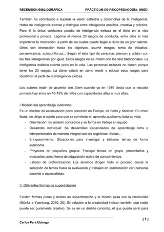 RECENSIÓN BIBLIOGRÁFICA                             PRÁCTICUM DE PSICOPEDAGOGÍA. UNED


También ha contribuido a superar la visión estrecha y constrictiva de la inteligencia.
Habla de inteligencia exitosa y distingue entre inteligencia analítica, creativa y práctica.
Para él la única verdadera prueba de inteligencia exitosa es el éxito en la vida
profesional y privada. Esgrime al menos 20 rasgos de conducta, entre ellos el más
importante la motivación, a partir de los cuales puede llegar el éxito de un gran talento.
Otros son orientación hacia los objetivos, asumir riesgos, toma de iniciativa,
perseverancia, autoconfianza... Según el este tipo de personas piensan y actúan con
las tres inteligencias por igual. Estos rasgos no se miden con los test tradicionales. La
inteligencia estática cuenta poco en la vida. Las personas exitosas no tienen porque
tener los 20 rasgos. La clave estará en cómo medir y educar esos rasgos para
identificar el perfil de la inteligencia exitosa.


Los autores están de acuerdo con Stern cuando ya en 1916 decía que la escuela
primaria hay entre un 10-15% de niños con capacidades altas o muy altas.


 Modelo del aprendizaje autónomo
Es un modelo de estimulación poco conocido en Europa, de Betts y Kercher. En cinco
fases, se dirige al sujeto para que se convierta en aprendiz autónomo toda su vida:
   -   Orientación: Se aclaran conceptos y se forma en trabajo en equipo
   -   Desarrollo individual: Se desarrollan capacidades de aprendizaje intra e
       interpersonales de manera integral con las cognitivas, físicas...
   -   Enriquecimiento: Situaciones para investigar y elaborar temas de forma
       autónoma.
   -   Proyectos en pequeños grupos: Trabajar temas en grupo, presentarlos y
       evaluarlos como forma de adquisición activa de conocimientos.
   -   Estudio de profundización: Los alumnos dirigen todo el proceso desde la
       selección de temas hasta la evaluación y trabajan en colaboración con personal
       docente o especialistas.


 Diferentes formas de superdotación


Existen formas puras y mixtas de superdotación y lo mismo pasa con la creatividad
(Mönks e Ypenburg, 2010: 25). En relación a la creatividad indican también que nadie
puede ser puramente creativo. Se es en un ámbito concreto, el que puede serlo para


                                                                                        [7]
Carlos Pera Ubiergo
 