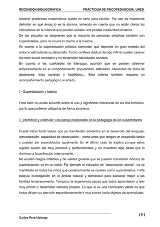 RECENSIÓN BIBLIOGRÁFICA                         PRÁCTICUM DE PSICOPEDAGOGÍA. UNED


resolver problemas matemáticos puede no serlo para escribir. Por eso es importante
delimitar en qué áreas lo es la alumna, teniendo en cuenta que no están claros los
indicadores en la infancia que pueden señalar una posible creatividad posterior.
De los estudios se desprende que la mayoría de personas creativas también son
superdotadas, pero no ocurre lo mismo a la inversa.
En cuanto a la superdotación artística comentan que depende en gran medida del
entorno estimulante su desarrollo. Como conlleva dedicar tiempo infinito suelen carecer
del trato social necesario y no desarrollar habilidades sociales.
En cuanto a las cualidades de liderazgo, apuntan que se pueden observar
tempranamente en el comportamiento: popularidad, afabilidad, capacidad de toma de
decisiones,   trato   correcto   y   habilidoso...   Este   talento   también   requiere    un
acompañamiento pedagógico acertado.


 Superdotación y talento


Para ellos no existe acuerdo sobre el uso y significado diferencial de los dos términos,
por lo que prefieren utilizarlos de forma sinónima.


 Identificar y estimular: una pareja inseparable en la pedagogía de los superdotados


Puede haber tanto bebés que ya manifiesten adelantos en el desarrollo del lenguaje,
concentración, capacidad de observación... como otros que tengan un desarrollo tardío
y puedan ser superdotados igualmente. En el último caso se explica porque estos
sujetos suelen ser muy precisos y perfeccionistas y no muestran algo hasta que lo
dominan a la perfección internamente.
No existen rasgos infalibles y de validez general que se puedan considerar indicios de
superdotación ya en un bebé. Por ejemplo el indicador de “observación atenta”, no se
manifiesta en todos los niños que posteriormente se revelan como superdotados. Falta
todavía investigación en el ámbito natural y doméstico para asesorar mejor a las
familias tempranamente. Tampoco la experiencia apoya que todos aprendieran a leer
muy pronto o desarrollar cálculos propios. Lo que si es una conclusión válida es que
todos dirigen su atención espontáneamente y muy pronto hacia objetos de aprendizaje.




                                                                                           [8]
Carlos Pera Ubiergo
 