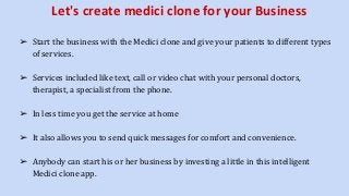 Let's create medici clone for your Business
➢ Start the business with the Medici clone and give your patients to different types
of services.
➢ Services included like text, call or video chat with your personal doctors,
therapist, a specialist from the phone.
➢ In less time you get the service at home
➢ It also allows you to send quick messages for comfort and convenience.
➢ Anybody can start his or her business by investing a little in this intelligent
Medici clone app.
 
