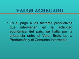 VALOR AGREGADO Es el pago a los factores productivos que intervienen en la actividad económica del país, se halla por la diferencia entre el Valor Bruto de la Producción y el Consumo Intermedio. 