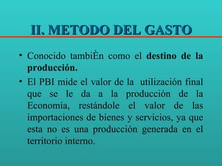 II. METODO DEL GASTO Conocido también como el  destino de la producción. El PBI mide el valor de la  utilización final que se le da a la producción de la Economía, restándole el valor de las importaciones de bienes y servicios, ya que esta no es una producción generada en el territorio interno.  