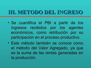 III. METODO DEL INGRESO Se cuantifica el PBI a partir de los ingresos recibidos por los agentes económicos, como retribución por su participación en el proceso productivo. Este método también se conoce como el método del Valor Agregado, ya que es la suma de las rentas generadas en la producción.  