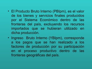 El Producto Bruto Interno (PBIpm), es el valor de los bienes y servicios finales producidos por el Sistema Económico dentro de las fronteras del país, excluyendo los recursos importados que se hubieran utilizado en dicha producción.  Ingreso  Bruto Interno (YBIpm), corresponde a los pagos que se han realizado a los factores de producción por su participación en el proceso productivo dentro de las fronteras geográficas del país. 