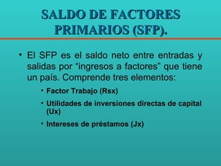 SALDO DE FACTORES PRIMARIOS (SFP). El SFP es el saldo neto entre entradas y salidas por “ingresos a factores” que tiene un país. Comprende tres elementos: Factor Trabajo (Rsx) Utilidades de inversiones directas de capital (Ux) Intereses de préstamos (Jx) 