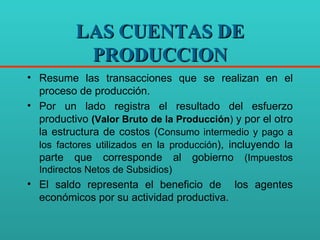 LAS CUENTAS DE PRODUCCION Resume las transacciones que se realizan en el proceso de producción. Por un lado registra el resultado del esfuerzo productivo  (Valor Bruto de la Producción )  y por el otro la estructura de costos ( Consumo intermedio y pago a los factores utilizados en la producción ), incluyendo la parte que corresponde al gobierno  (Impuestos Indirectos Netos de Subsidios) El saldo representa el beneficio de  los agentes económicos por su actividad productiva. 