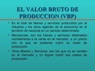 EL VALOR BRUTO DE PRODUCCION (VBP) Es el total de bienes y servicios producidos por la industria y los otros agentes de la economía en el territorio de nacional en un periodo determinado. Mercancías: son los bienes y servicios destinados normalmente a la venta en el mercado, a un precio con el que se pretende cubrir su costo de producción. Otros Bienes y Servicios: son los que no se venden en el mercado y no logran cubrir sus costos de producción. 
