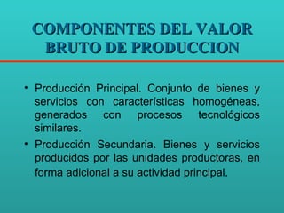 COMPONENTES DEL VALOR BRUTO DE PRODUCCION Producción Principal. Conjunto de bienes y servicios con características homogéneas, generados con procesos tecnológicos similares. Producción Secundaria. Bienes y servicios producidos por las unidades productoras, en forma adicional a su actividad principal . 