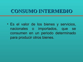 CONSUMO INTERMEDIO Es el valor de los bienes y servicios, nacionales o importados, que se consumen en un periodo determinado para producir otros bienes. 