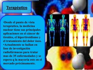 Terapéutico 
•Desde el punto de vista 
terapéutico, la medicina 
nuclear tiene sus principales 
aplicaciones en el cáncer de 
tiroides, el hipertiroidismo y 
el tratamiento del dolor óseo. 
•Actualmente se hallan en 
fase de investigación 
radiofármacos para tratar 
mas de 35 enfermedades y se 
espera q la mayoría este en el 
mercado próximamente. 
 