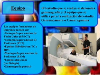 Equipo •El estudio que se realiza se denomina 
gammagrafía y el equipo que se 
utiliza para la realización del estudio 
Gammacamara o Cámaragamma 
Los equipos formadores de 
imágenes pueden ser: 
•Tomografía por emisión de 
Fotón Único (SPECT) 
•Tomografía por emisión de 
Positrones (PET) 
•Equipos Híbridos con TC o 
IRM 
•Mamografía por emisión de 
Positrones (PEM) 
•Equipos dedicados 
(cardiología) 
•Gammagrafía portátil 
 