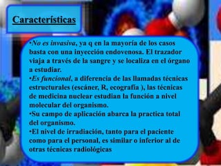 Características 
•No es invasiva, ya q en la mayoría de los casos 
basta con una inyección endovenosa. El trazador 
viaja a través de la sangre y se localiza en el órgano 
a estudiar. 
•Es funcional, a diferencia de las llamadas técnicas 
estructurales (escáner, R, ecografía ), las técnicas 
de medicina nuclear estudian la función a nivel 
molecular del organismo. 
•Su campo de aplicación abarca la practica total 
del organismo. 
•El nivel de irradiación, tanto para el paciente 
como para el personal, es similar o inferior al de 
otras técnicas radiológicas 
 