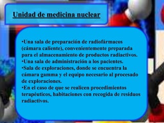 Unidad de medicina nuclear 
•Una sala de preparación de radiofármacos 
(cámara caliente), convenientemente preparada 
para el almacenamiento de productos radiactivos. 
•Una sala de administración a los pacientes. 
•Sala de exploraciones, donde se encuentra la 
cámara gamma y el equipo necesario al procesado 
de exploraciones. 
•En el caso de que se realicen procedimientos 
terapéuticos, habitaciones con recogida de residuos 
radiactivos. 
 