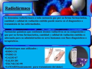 Radiofármaco 
Se denomina radiofármaco a toda sustancia que por su forma farmacéutica, 
cantidad y calidad de radiación emitida puede usarse en el diagnostico o 
tratamiento de las enfermedades. 
Sustancias químicas que contienen átomos radiactivos en su composición y 
que por su forma farmacéutica, cantidad y calidad de radiación emitida es 
adecuada para su administración en seres humanos con fines diagnósticos o 
terapéuticos. 
Radioisótopos mas utilizados : 
•IODO 131 
•INDIO 11 
•GALIO 67 
•TALIO 201 
•TECNECIO 99 
•SAMARIO(unicamente para tratamiento del dolor) 
 
