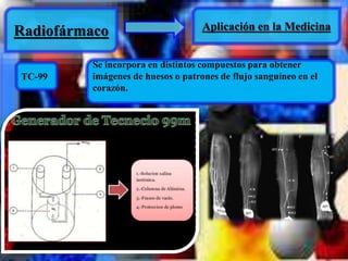 Radiofármaco Aplicación en la Medicina 
TC-99 
Se incorpora en distintos compuestos para obtener 
imágenes de huesos o patrones de flujo sanguíneo en el 
corazón. 
 