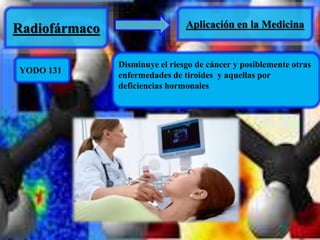 Radiofármaco Aplicación en la Medicina 
YODO 131 
Disminuye el riesgo de cáncer y posiblemente otras 
enfermedades de tiroides y aquellas por 
deficiencias hormonales 
 