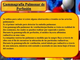 Gammagrafía Pulmonar de 
Perfusión 
Se utiliza para saber si existe alguna obstrucción o trombo en las arterias 
pulmonares 
Es el primer método para detectar la embolia pulmonar. 
Una gammagrafía pulmonar de ventilación/perfusión se trata en realidad de 
dos exámenes, los cuales se pueden realizar por separado o juntos. 
Durante la gammagrafía de perfusión, el médico inyecta albúmina 
radiactiva en una vena. 
La máquina rastrea los pulmones a medida que la sangre fluye a través de 
ellos con el fin de encontrar la ubicación de las partículas radiactivas. 
Durante la gammagrafía de ventilación, usted inhala gas radiactivo a través 
de una máscara, mientras está sentado o acostado en una mesa bajo el brazo 
del escáner. 
 