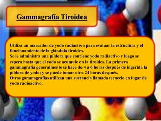 Gammagrafía Tiroidea 
Utiliza un marcador de yodo radiactivo para evaluar la estructura y el 
funcionamiento de la glándula tiroides. 
Se le administra una píldora que contiene yodo radiactivo y luego se 
espera hasta que el yodo se acumule en la tiroides. La primera 
gammagrafía generalmente se hace de 4 a 6 horas después de ingerida la 
píldora de yodo; y se puede tomar otra 24 horas después. 
Otras gammagrafías utilizan una sustancia llamada tecnecio en lugar de 
yodo radioactivo. 
 