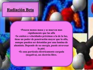 Radiación Beta 
•Poseen menos masa y se mueven mas 
rápidamente que las alfa 
•Se emiten a velocidades próximas a la de la luz, 
tiene un poder de penetración mayor que la alfa, 
aunque pueden ser detenidas por una lamina de 
aluminio. Depende de su energía, puede atravesar 
la piel. 
•Es una partícula eléctricamente cargada 
(negativa), un electrón libre. 
 