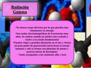 Radiación 
Gamma 
•No tienen carga eléctrica por lo que pierden mas 
lentamente su energía 
•Son ondas electromagnéticas de frecuencias muy 
altas. Se emiten cuando un núcleo esta excitado y 
vuelve a su estado fundamental 
•Pueden viajar a grandes distancias en el aire y tienen 
un gran poder de penetración (atraviesan el cuerpo 
humano y solo se frenan con planchas de plomo y 
gruesos muros de hormigón) 
• Suele acompañar a las emisiones alfa y beta 
 