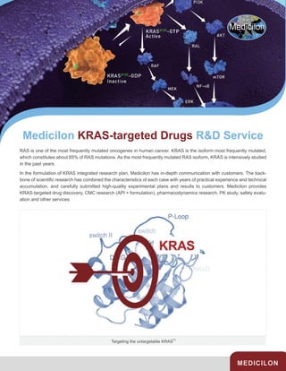 Medicilon KRAS-targeted Drugs R&D Service
MEDICILON
RAS is one of the most frequently mutated oncogenes in human cancer. KRAS is the isoform most frequently mutated,
which constitutes about 85% of RAS mutations. As the most frequently mutated RAS isoform, KRAS is intensively studied
in the past years.
In the formulation of KRAS integrated research plan, Medicilon has in-depth communication with customers. The back-
bone of scientific research has combined the characteristics of each case with years of practical experience and technical
accumulation, and carefully submitted high-quality experimental plans and results to customers. Medicilon provides
KRAS-targeted drug discovery, CMC research (API + formulation), pharmacodynamics research, PK study, safety evalu-
ation and other services.
Targeting the untargetable KRAS
[1]
 