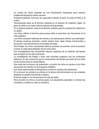 La unidad de cubos estándar es una herramienta importante para resolver
problemas tempranos sobre volumen.
Unidades estándar comunes de capacidad incluyen la taza, la pinta (0.47lts) y el
cuarto.
Técnicamente peso es el término utilizado en el sistema de medición inglés. El
peso se refiere a la masa más los efectos de la gravedad.
En el sistema decimal, masa es el término utilizado para la cantidad de material en
un objeto.
Los niños utilizan el termino peso porque ellos lo escuchan con frecuencia en la
vida cotidiana.
Los niños necesitan balanzas de charola y de resorte para verificar sus estimados.
El tiempo involucra duración- cuanto tiempo toma algo( tiempo transcurrido) y
secuencia. Una secuencia es el concepto de edad.
Para Piaget, los niños comprenden tanto la sucesión de eventos como la duración
cuando su edad esta alrededor de los ocho años.
Los investigadores han encontrado algunos aspectos de la medición del tiempo
que se logran en los años primarios.
La investigación de Piaget y otras más recientes surgieren que los profesores
reflexivos se dan cuenta de que la comprensión del tiempo por parte de los niños
toma muchos años en desarrollarse.
Una meta del curriculum de preescolar y el jardín de niños es ayudar a los niños
secuenciar los eventos en el programa cotidiano.
Los niños experimentan la temperatura conforme cambian las estaciones.
El curriculum de primaria se enfoca en la lectura del termómetro en las unidades
estándar en grados Fahrenheit o Celsius.
El dinero juega un rol recurrente en la vida de todos.
Para el jardín de niños y el primer grado, los estudiantes aprenden a nombrar las
monedas y a darles su valor en centavos.
 