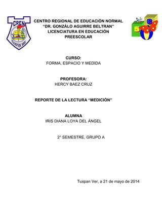 CENTRO REGIONAL DE EDUCACIÓN NORMAL
“DR. GONZÁLO AGUIRRE BELTRAN”
LICENCIATURA EN EDUCACIÓN
PREESCOLAR
CURSO:
FORMA, ESPACIO Y MEDIDA
PROFESORA:
HERCY BAEZ CRUZ
REPORTE DE LA LECTURA “MEDICIÓN”
ALUMNA
IRIS DIANA LOYA DEL ÁNGEL
2° SEMESTRE, GRUPO A
Tuxpan Ver, a 21 de mayo de 2014
 