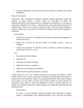 Garantizar parámetros: Garantizar que todos los parámetros se ajustan a las normas
establecidas
Tipos de instrumentos
-Telémetros: Estos instrumentos electrónicos permiten realizar mediciones mucho más
precisas, de forma rápida y sencilla. Dentro de estos tipos de equipos de
medición encontramos dos categorías básicas: telémetros por ultrasonido, con un rango de
medición de alrededor de 15 metros, y telémetros láser, aptos para grandes distancias. El
telémetro láser cuenta con un sistema de marcación láser visible para medir longitudes,
anchuras y alturas, por lo que, además de distancias, también permite calcular superficies y
volúmenes.
Características
 Emisión de rayos láser: Los telémetros láser emiten un pulso electromagnético en
forma de rayo láser.
 Reflejo del rayo láser: El rayo láser rebota en el objeto a medir y vuelve al
telémetro.
 Cálculo de la distancia: El telémetro calcula la distancia a partir del tiempo que
tarda el rayo láser en ir y volver.
Usos
 Reconocimiento 3D de objetos
 Modelado 3D
 Mediciones de distancias lineales
 Mediciones de áreas y volúmenes
 Mediciones de cimentaciones de edificios
 Mediciones de la apertura de puertas y ventanas
-Calibre universal o pie de rey: También conocido como cartabón de corredera o calibre
Vernier, el pie de rey es uno de los tipos de instrumentos de medida más utilizados por su
alta precisión. Este instrumento cuenta con una regla graduada fija, sobre la que se desliza
una mordaza, con dos juegos de pinzas que permiten calcular con gran exactitud las
dimensiones de un objeto o medir la profundidad de orificios y ranuras. Dentro de los
modelos más modernos destacan los calibres digitales, con marcación en pantalla para una
lectura más clara.
Características
El vernier es una herramienta versátil que puede medir dimensiones externas,
internas y profundidades. Esta multifuncionalidad lo hace ideal para una amplia
 