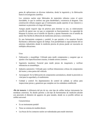 gama de aplicaciones en diversas industrias, desde la ingeniería y la fabricación
hasta la investigación científica.
Los vernieres suelen estar fabricados de materiales robustos como el acero
inoxidable, lo que le confiere una gran durabilidad y resistencia al desgaste. Esta
construcción robusta asegura que el instrumento pueda soportar el uso intensivo y
mantener su precisión a lo largo del tiempo.
Aunque puede requerir algo de práctica para dominar su uso, es relativamente
sencillo de operar una vez que se comprende su funcionamiento. La capacidad de
bloquear la lectura con el tornillo de fijación y ajustar finamente con el tornillo de
ajuste fino facilita la obtención de mediciones precisas y consistentes.
Es una herramienta compacta y portátil, lo que permite a los usuarios llevarlo
fácilmente a diferentes lugares de trabajo. Esta portabilidad es especialmente útil en
entornos industriales donde la medición precisa de piezas puede ser necesaria en
múltiples ubicaciones.
Usos
 Fabricación y ensamblaje: Utilizado para medir componentes y asegurar que se
ajusten a las especificaciones exactas, evitando errores costosos.
 Ingeniería mecánica: Esencial para medir piezas de maquinaria y verificar
tolerancias en ensamblajes.
 Industria automotriz: Utilizado para verificar dimensiones críticas de componentes
del motor y otras partes del vehículo.
 Aeroespacial: En la fabricación de componentes aeronáuticos, donde la precisión es
vital para la seguridad y el rendimiento.
 Calidad y control: En departamentos de control de calidad, se utiliza para
inspeccionar piezas y garantizar que cumplan con los estándares establecido
-Pie de tornero: A diferencia del pie de rey, este tipo de calibre incluye únicamente las
mordazas exteriores. Su diseño permite a este tipo de herramientas de medición calcular
con precisión el diámetro de agujeros de gran tamaño, donde no es posible utilizar un
calibre universal.
Caracteristicas
 Es un instrumento portátil
 Tiene un sistema de medida directo
 Las bocas de los contactos suelen ser redondeadas para medir interiores
 