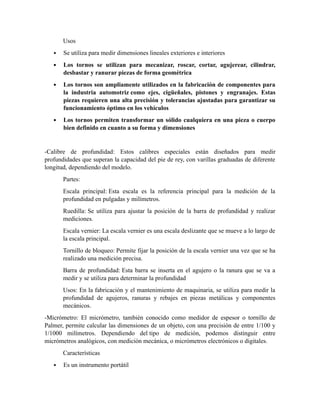 Usos
 Se utiliza para medir dimensiones lineales exteriores e interiores
 Los tornos se utilizan para mecanizar, roscar, cortar, agujerear, cilindrar,
desbastar y ranurar piezas de forma geométrica
 Los tornos son ampliamente utilizados en la fabricación de componentes para
la industria automotriz como ejes, cigüeñales, pistones y engranajes. Estas
piezas requieren una alta precisión y tolerancias ajustadas para garantizar su
funcionamiento óptimo en los vehículos
 Los tornos permiten transformar un sólido cualquiera en una pieza o cuerpo
bien definido en cuanto a su forma y dimensiones
-Calibre de profundidad: Estos calibres especiales están diseñados para medir
profundidades que superan la capacidad del pie de rey, con varillas graduadas de diferente
longitud, dependiendo del modelo.
Partes:
Escala principal: Esta escala es la referencia principal para la medición de la
profundidad en pulgadas y milímetros.
Ruedilla: Se utiliza para ajustar la posición de la barra de profundidad y realizar
mediciones.
Escala vernier: La escala vernier es una escala deslizante que se mueve a lo largo de
la escala principal.
Tornillo de bloqueo: Permite fijar la posición de la escala vernier una vez que se ha
realizado una medición precisa.
Barra de profundidad: Esta barra se inserta en el agujero o la ranura que se va a
medir y se utiliza para determinar la profundidad
Usos: En la fabricación y el mantenimiento de maquinaria, se utiliza para medir la
profundidad de agujeros, ranuras y rebajes en piezas metálicas y componentes
mecánicos.
-Micrómetro: El micrómetro, también conocido como medidor de espesor o tornillo de
Palmer, permite calcular las dimensiones de un objeto, con una precisión de entre 1/100 y
1/1000 milímetros. Dependiendo del tipo de medición, podemos distinguir entre
micrómetros analógicos, con medición mecánica, o micrómetros electrónicos o digitales.
Características
 Es un instrumento portátil
 