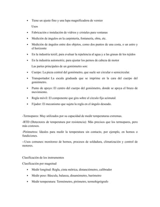  Tiene un ajuste fino y una lupa magnificadora de vernier
Usos
 Fabricación e instalación de vidrios y cristales para ventanas
 Medición de ángulos en la carpintería, fontanería, obra, etc.
 Medición de ángulos entre dos objetos, como dos puntos de una costa, o un astro y
el horizonte
 En la industria textil, para evaluar la repelencia al agua y a las grasas de los tejidos
 En la industria automotriz, para ajustar los pernos de cabeza de motor
Las partes principales de un goniómetro son:
 Cuerpo: La pieza central del goniómetro, que suele ser circular o semicircular.
 Transportador: La escala graduada que se imprime en la cara del cuerpo del
goniómetro.
 Punto de apoyo: El centro del cuerpo del goniómetro, donde se apoya el brazo de
movimiento.
 Regla móvil: El componente que gira sobre el círculo fijo azimutal.
 Fijador: El mecanismo que sujeta la regla en el ángulo deseado.
-Termopares: Muy utilizados por su capacidad de medir temperaturas extremas.
-RTD (Detectores de temperatura por resistencia): Más precisos que los termopares, pero
más costosos.
-Pirómetros: Ideales para medir la temperatura sin contacto, por ejemplo, en hornos o
fundiciones.
--Usos comunes: monitoreo de hornos, procesos de soldadura, climatización y control de
motores.
Clasificación de los instrumentos
Clasificación por magnitud
 Medir longitud: Regla, cinta métrica, distanciómetro, calibrador
 Medir peso: Báscula, balanza, dinamómetro, barómetro
 Medir temperatura: Termómetro, pirómetro, termohigrógrafo
 