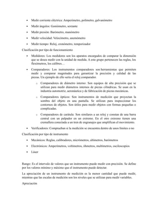  Medir corriente eléctrica: Amperímetro, polímetro, galvanómetro
 Medir ángulos: Goniómetro, sextante
 Medir presión: Barómetro, manómetro
 Medir velocidad: Velocímetro, anemómetro
 Medir tiempo: Reloj, cronómetro, temporizador
Clasificación por tipo de funcionamiento
 Medidores: Los medidores son los aparatos encargados de comparar la dimensión
que se desea medir con la unidad de medida. A este grupo pertenecen las reglas, los
flexómetros, los calibres…
 Comparadores: Los instrumentos comparadores son herramientas que permiten
medir y comparar magnitudes para garantizar la precisión y calidad de las
piezas. Un ejemplo de ello sería el reloj comparador.
o Comparadores de diámetro interno: Son equipos de alta precisión que se
utilizan para medir diámetros internos de piezas cilíndricas. Se usan en la
industria automotriz, aeronáutica y de fabricación de piezas mecánicas.
o Comparadores ópticos: Son instrumentos de medición que proyectan la
sombra del objeto en una pantalla. Se utilizan para inspeccionar los
contornos de objetos. Son útiles para medir objetos con formas pequeñas o
complicadas.
o Comparadores de carátula: Son similares a un reloj y constan de una barra
central con un palpador en un extremo. En el otro extremo tienen una
cremallera conectada a un tren de engranajes que amplifican el movimiento.
 Verificadores: Comprueban si la medición se encuentra dentro de unos límites o no
Clasificación por tipo de instrumento
 Mecánicos: Reglas, calibradores, micrómetros, altímetros, barómetros
 Electrónicos: Amperímetros, voltímetros, óhmetros, multímetros, osciloscopios
 Láser
Rango: Es el intervalo de valores que un instrumento puede medir con precisión. Se define
por los valores mínimo y máximo que el instrumento puede detectar.
La apreciación de un instrumento de medición es la menor cantidad que puede medir,
mientras que las escalas de medición son los niveles que se utilizan para medir variables.
Apreciación
 