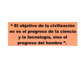 “  El objetivo de la civilización no es el progreso de la ciencia y la tecnología, sino el progreso del hombre ”.  