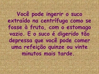 Você pode ingerir o suco extraído na centrífuga como se fosse à fruta, com o estomago vazio. E o suco é digerido tão depressa que você pode comer uma refeição quinze ou vinte minutos mais tarde.   