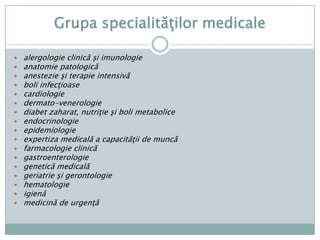 Grupaspecialităţilorchirurgicalechirurgiecardiacăşi a vaselormarichirurgiegeneralăchirurgiemaxilo-facialăchirurgiepediatricăchirurgieplastică-microchirurgiereconstructivăchirurgietoracicăchirurgievascularăneurochirurgieO.R.L.obstetrică-ginecologieoftalmologieortopediepediatricăRadiologie (röntgen -diagnostic, radioterapie, oncologie)ortopedieşitraumatologieurologie